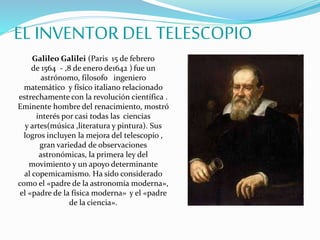 EL INVENTOR DEL TELESCOPIO
Galileo Galilei (Paris 15 de febrero
de 1564 - ,8 de enero de1642 ) fue un
astrónomo, filosofo ingeniero
matemático y físico italiano relacionado
estrechamente con la revolución científica .
Eminente hombre del renacimiento, mostró
interés por casi todas las ciencias
y artes(música ,literatura y pintura). Sus
logros incluyen la mejora del telescopio ,
gran variedad de observaciones
astronómicas, la primera ley del
movimiento y un apoyo determinante
al copemicamismo. Ha sido considerado
como el «padre de la astronomía moderna»,
el «padre de la física moderna» y el «padre
de la ciencia».