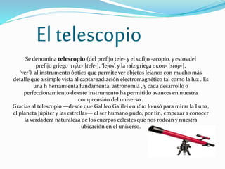 El telescopio
Se denomina telescopio (del prefijo tele- y el sufijo -acopio, y estos del
prefijo griego τηλε- [tele-], ‘lejos’, y la raíz griega σκοπ- [stop-],
‘ver’) al instrumento óptico que permite ver objetos lejanos con mucho más
detalle que a simple vista al captar radiación electromagnético tal como la luz . Es
una h herramienta fundamental astronomía , y cada desarrollo o
perfeccionamiento de este instrumento ha permitido avances en nuestra
comprensión del universo .
Gracias al telescopio —desde que Galileo Galilei en 1610 lo usó para mirar la Luna,
el planeta Júpiter y las estrellas— el ser humano pudo, por fin, empezar a conocer
la verdadera naturaleza de los cuerpos celestes que nos rodean y nuestra
ubicación en el universo.
 