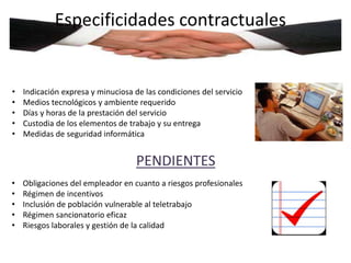 Especificidades contractuales 
• Indicación expresa y minuciosa de las condiciones del servicio 
• Medios tecnológicos y ambiente requerido 
• Días y horas de la prestación del servicio 
• Custodia de los elementos de trabajo y su entrega 
• Medidas de seguridad informática 
PENDIENTES 
• Obligaciones del empleador en cuanto a riesgos profesionales 
• Régimen de incentivos 
• Inclusión de población vulnerable al teletrabajo 
• Régimen sancionatorio eficaz 
• Riesgos laborales y gestión de la calidad 
 