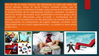 Hoy en día el mayor impulso del teletrabajo en este país viene del
sector privado. Ahora el sector Publico También podrá usar el
Teletrabajo para modernizar el Estado, para promover el rendimiento y
la productividad de los trabajadores públicos y privados. Ayudará a
elevar los niveles de empleo, pues beneficiará a muchos grupos de la
población con dificultades para acceder y mantenerse en un
empleo, como las personas con discapacidad, las madres solas o con
hijos pequeños, los trabajadores de lugares alejados, etcétera. Todo
dependerá de una buena reglamentación. La palabra la tiene ahora
el Ejecutivo.
 