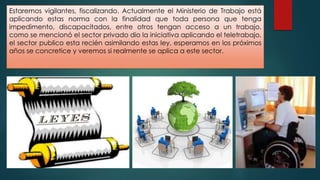 Estaremos vigilantes, fiscalizando. Actualmente el Ministerio de Trabajo está
aplicando estas norma con la finalidad que toda persona que tenga
impedimento, discapacitados, entre otros tengan acceso a un trabajo,
como se mencionó el sector privado dio la iniciativa aplicando el teletrabajo,
el sector publico esta recién asimilando estas ley, esperamos en los próximos
años se concretice y veremos si realmente se aplica a este sector.
 