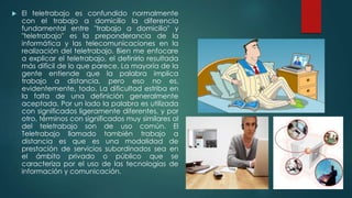  El teletrabajo es confundido normalmente
con el trabajo a domicilio la diferencia
fundamental entre "trabajo a domicilio" y
"teletrabajo" es la preponderancia de la
informática y las telecomunicaciones en la
realización del teletrabajo. Bien me enfocare
a explicar el teletrabajo, el definirlo resultada
más difícil de lo que parece. La mayoría de la
gente entiende que la palabra implica
trabajo a distancia, pero eso no es,
evidentemente, todo. La dificultad estriba en
la falta de una definición generalmente
aceptada. Por un lado la palabra es utilizada
con significados ligeramente diferentes, y por
otro, términos con significados muy similares al
del teletrabajo son de uso común. El
Teletrabajo llamado también trabajo a
distancia es que es una modalidad de
prestación de servicios subordinados sea en
el ámbito privado o público que se
caracteriza por el uso de las tecnologías de
información y comunicación.
 
