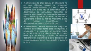  A diferencia de otros países, en el nuestro no
es muy utilizado aunque se encuentra
regulado recientemente por ley, donde se
observa que dicha ley se caracteriza por el
desempeño de actividades laborales de
manera subordinada sin que medie presencia
física del trabajador en el centro de labores, el
cual podrá realizar su trabajo mediante el uso
de medios informáticos, de
telecomunicaciones u otros análogos.
 El Teletrabajo permite aprovechar mejor las
ventajas que ofrece tanto para la empresa, el
empleado y la sociedad en general. Hasta
ahora, el hombre buscaba el trabajo. Lo ideal
sería que el trabajo buscara al hombre,
debiendo ser la persona el que decidiera, en
cada momento, sobre qué ámbito o entorno
actuar.
 