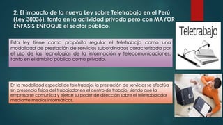 2. El impacto de la nueva Ley sobre Teletrabajo en el Perú
(Ley 30036), tanto en la actividad privada pero con MAYOR
ÉNFASIS ENFOQUE el sector público.
Esta ley tiene como propósito regular el teletrabajo como una
modalidad de prestación de servicios subordinados caracterizada por
el uso de las tecnologías de la información y telecomunicaciones,
tanto en el ámbito público como privado.
En la modalidad especial de teletrabajo, la prestación de servicios se efectúa
sin presencia física del trabajador en el centro de trabajo, siendo que la
empresa se comunica y ejerce su poder de dirección sobre el teletrabajador
mediante medios informáticos.
 
