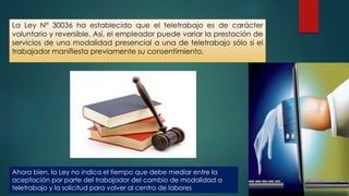 La Ley N° 30036 ha establecido que el teletrabajo es de carácter
voluntario y reversible. Así, el empleador puede variar la prestación de
servicios de una modalidad presencial a una de teletrabajo sólo si el
trabajador manifiesta previamente su consentimiento.
Ahora bien, la Ley no indica el tiempo que debe mediar entre la
aceptación por parte del trabajador del cambio de modalidad a
teletrabajo y la solicitud para volver al centro de labores
 