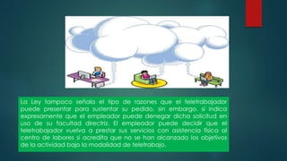 La Ley tampoco señala el tipo de razones que el teletrabajador
puede presentar para sustentar su pedido, sin embargo, sí indica
expresamente que el empleador puede denegar dicha solicitud en
uso de su facultad directriz. El empleador puede decidir que el
teletrabajador vuelva a prestar sus servicios con asistencia física al
centro de labores si acredita que no se han alcanzado los objetivos
de la actividad bajo la modalidad de teletrabajo.
 