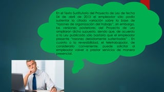 En el Texto Sustitutorio del Proyecto de Ley de fecha
04 de abril de 2013 el empleador sólo podía
sustentar la citada variación sobre la base de
“razones de organización del trabajo”, sin embargo,
las versiones posteriores del Proyecto de Ley
ampliaron dicho supuesto, siendo que, de acuerdo
a la Ley publicada sólo bastaría que el empleador
presente “razones debidamente sustentadas” . En
cuanto a la reversibilidad, el teletrabajador, de
considerarlo conveniente, puede solicitar al
empleador volver a prestar servicios de manera
presencial.
 