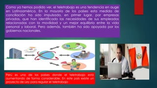Como ya hemos podido ver, el teletrabajo es una tendencia en auge
en Latinoamérica. En la mayoría de los países esta medida de
conciliación ha sido impulsada, en primer lugar, por empresas
privadas, que han identificado las necesidades de sus empleados
relacionadas con la movilidad y un mejor equilibrio entre la vida
personal y laboral. Pero además, también ha sido apoyada por los
gobiernos nacionales.
Perú es uno de los países donde el teletrabajo está
aumentando de forma considerable. En este país existe un
proyecto de Ley para regular el teletrabajo
 