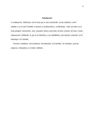 4
Introducción
A continuación, hablaremos de un tema que se está convirtiendo en una tendencia a nivel
mundial y en el cual Colombia es pionera en Latinoamérica, el teletrabajo, Antes de entrar en el
tema principal mostraremos unos conceptos básicos para tener un buen contexto del tema a tratar,
empezaremos definiendo lo que es el teletrabajo y sus modalidades para después centrarnos en el
teletrabajo en Colombia.
Veremos estadísticas del crecimiento del teletrabajo en Colombia, los beneficios para las
empresas, trabajadores y el medio ambiente.
 