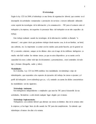 5
El teletrabajo
Según la ley 1221 de 2008, el teletrabajo es una forma de organización laboral, que consiste en el
desempeño de actividades remuneradas o prestación de servicios a tercero utilizando utilizando
como soporte las tecnologías de la información y la comunicación – TIC para el contacto entre el
trabajador y la empresa, sin requerirse la presencia física del trabajador en un sitio especifico de
trabajo.
Este trabajo realizado usando las tecnologías de la información también es llamado “a
distancia”, esto quiere decir que podemos trabajar desde nuestra casa, la de un familiar, un hotel,
una cafetería, etc. Lo importante es contar con los medios para poder hacerlo, por lo general un
PC y conexión a internet, aunque en los últimos años con el auge de los teléfonos inteligentes es
mucho más fácil realizar las mismas tareas, ya que en estos dispositivos ya se cuenta con la
capacidad de crear y editar todo tipo de documentos y presentaciones, crear contenidos de todo
tipo y formato (fotografía, audio y video).
Modalidades
En Colombia, Ley 1221 de 2008 establece tres modalidades de teletrabajo o tipo de
teletrabajador, que responden a los espacios de ejecución del trabajo, las tareas a ejecutar y el
perfil del trabajador. (www.teletrabajo.gov.co, s.f.), teniendo en cuenta las dichas características
las modalidades son las siguientes.
Teletrabajo Autónomo.
Son trabajadores independientes o empleados que usan las TIC para el desarrollo de sus
actividades, llevándolas a cabo desde cualquier lugar elegido por sí mismo.
Teletrabajo Suplementario.
Trabajadores con contrato laboral que alternan sus tareas en distintos días de la semana entre
la empresa y el un lugar fuera de ella usando las TIC para dar cumplimiento. Se entiende que
teletrabajan al menos dos días a la semana.
 