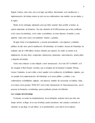 8
Bogotá, Nutresa, entre otras, esto es un logro que influye directamente en la masificación e
implementación del trabajo remoto no solo con sus colaboradores sino también con sus aliados y
la región.
Dentro de las estrategias planteadas para que dicho aumento fuera posible se incluye un
aspecto importante de formación. Hoy hay alrededor de 42.000 personas que se han certificado
en los cursos de teletrabajo, en los cuales se profundiza en cómo funciona el modelo y como
aplicarlo, todos estos cursos son totalmente virtuales y gratuitos.
De igual forma el acompañamiento y asesoría personalizados a las empresas y entidades
públicas ha sido clave para la masificación del teletrabajo, la Comisión Asesora de Teletrabajo ha
realizado más de 1.000 talleres técnicos dictados por expertos, los cuales se centran en la
implantación de cinco fases: compromiso institucional, planeación, autoevaluación, prueba piloto
y adopción del modelo.
Todos estos esfuerzos se han reflejado a nivel internacional. En el año 2017 al MinTIC se le
fue otorgado el Best Practice Awardas, que es otorgado por la European Computer Driving
Licence Fundation, la cual es líder a nivel mundial en la certificación de habilidades digitales, por
ser ejemplo de la implementación del teletrabajo en el sector público y certificar a sus
colaboradores en habilidades digitales, esta iniciativa también fue reconocida en Ginebra, Suiza,
en el marco de los premios WSIS 2017, de la Unión Internacional de Telecomunicaciones, por el
proyecto de formación en teletrabajo para la población privada de la libertad.
Las ventajas del teletrabajo
Si tenemos en cuenta los desplazamientos de un trabajador, podemos decir que entre más
tiempo invierta en llegar de su casa al trabajo, puede encontrarse más cansado y estresado al
momento en que llega, lo cual influye en su productividad y por ende la de la empresa.
 