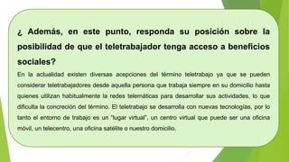 ¿ Además, en este punto, responda su posición sobre la
posibilidad de que el teletrabajador tenga acceso a beneficios
sociales?
En la actualidad existen diversas acepciones del término teletrabajo ya que se pueden
considerar teletrabajadores desde aquella persona que trabaja siempre en su domicilio hasta
quienes utilizan habitualmente la redes telemáticas para desarrollar sus actividades, lo que
dificulta la concreción del término. El teletrabajo se desarrolla con nuevas tecnologías, por lo
tanto el entorno de trabajo es un “lugar virtual”, un centro virtual que puede ser una oficina
móvil, un telecentro, una oficina satélite o nuestro domicilio.
 