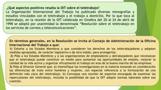 .¿Qué aspectos positivos resalta la OIT sobre el teletrabajo?
La Organización Internacional del Trabajo ha publicado diversas monografías y
estudios vinculados con el teletrabajo y el trabajo a domicilio. Por lo que toca al
teletrabajo, en la reunión de la OIT celebrada en Ginebra del 20 al 24 de abril de
1998 se adoptó por unanimidad la denominada “Resolución sobre el teletrabajo en
los servicios de correos y telecomunicaciones”.
En términos generales, en la Resolución se invita al Consejo de Administración de la Oficina
Internacional del Trabajo a que:
1) Exhorte a los Estados Miembros a que consideren los derechos de los teletrabajadores y adopten
medidas apropiadas, de carácter legislativo o de otra índole, para protegerlos;
2) Pida a los Estados Miembros y a las organizaciones de empleadores y detrabajadores que reconozcan
que el teletrabajo puede constituir un medio para aumentar las oportunidades de empleo, mejorar la
calidad de la vida activa y organizar eficazmente el trabajo en aras de la buena marcha de las empresas.
3) Pida al Director General que: a) intensifique las investigaciones en la materia tomando en consideración
las diferencias de trato entre hombres y mujeres, con especial referencia a la formulación de una
definición más clara del teletrabajo. b) Convoque una reunión de expertos encargada de examinar las
repercusiones del teletrabajo, incluida la posibilidad de que la OIT adopte normas laborales sobre esa
cuestión.
 