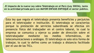 .El impacto de la nueva Ley sobre Teletrabajo en el Perú (Ley 30036), tanto
en la actividad privada pero con MAYOR ENFASIS ENFOQUE el sector público.
Esta ley que regula el teletrabajo presenta beneficios y perjuicios
para el teletrajador e institución. El teletrabajo se caracteriza
porque la prestación de servicios subordinada se efectúa sin
presencia física del trabajador en el centro laboral, lo cual la
empresa se comunica y ejerce su poder de dirección sobre el
teletrabajador mediante los medios informáticos, de
telecomunicaciones o análogos. El teletrabajo es solo otra forma de
trabajar, lo cual lo defino como un trabajo a distancia facilitado
por el uso de las TICs.
 