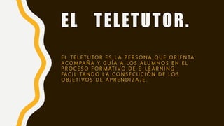 EL TELETUTOR.
E L T E L E T U TO R E S L A P E R S O N A Q U E O R I E N TA
A C O M PA Ñ A Y G U Í A A L O S A L U M N O S E N E L
P R O C E S O F O R M AT I V O D E E - L E A R N I N G
FA C I L I TA N D O L A C O N S E C U C I Ó N D E LO S
O B J E T I V O S D E A P R E N D I Z A J E .
 