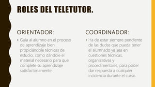 ROLES DEL TELETUTOR.
ORIENTADOR:
• Guía al alumno en el proceso
de aprendizaje bien
propiciándole técnicas de
estudio, como dándole el
material necesario para que
complete su aprendizaje
satisfactoriamente
COORDINADOR:
• Ha de estar siempre pendiente
de las dudas que pueda tener
el alumnado ya sea en
cuestiones técnicas,
organizativas y
procedimentales, para poder
dar respuesta a cualquier
incidencia durante el curso.
 