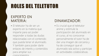 ROLES DEL TELETUTOR
EXPERTO EN
MATERIA:
• El teletutor ha de ser un
experto en la materia que
imparte para así poder
responder a todas las dudas
relacionadas con el contenido
que pueda tener el alumnado.
Y también para poder darle
enlaces de interés y contenidos
para ampliar sus
DINAMIZADOR:
• Es crucial que el teletutor
anime y estimule la
participación del alumnado en
el curso, al no conocerse
personalmente el tutor ha de
dar una imagen de cercanía y
ha de conseguir que el
alumnado sea activo y participe
en actividades colaborativas.
 