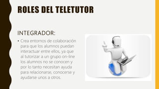 ROLES DEL TELETUTOR
INTEGRADOR:
• Crea entornos de colaboración
para que los alumnos puedan
interactuar entre ellos, ya que
al tutorizar a un grupo on-line
los alumnos no se conocen y
por lo tanto necesitan ayuda
para relacionarse, conocerse y
ayudarse unos a otros.
 