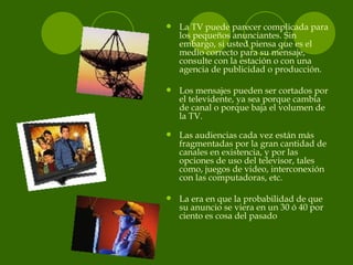 <ul><li>La TV puede parecer complicada para los pequeños anunciantes. Sin embargo, si usted piensa que es el medio correct...