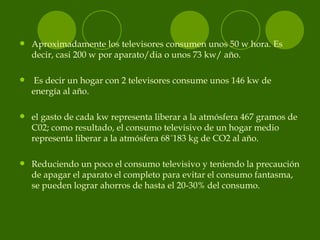 <ul><li>Aproximadamente los televisores consumen unos 50 w hora. Es decir, casi 200 w por aparato/dia o unos 73 kw/ año. <...
