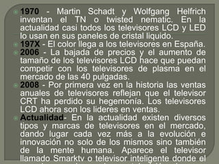  1970   - Martin Schadt y Wolfgang Helfrich
  inventan el TN o twisted nematic. En la
  actualidad casi todos los televisores LCD y LED
  lo usan en sus paneles de cristal liquido.
 197X - El color llega a los televisores en España.
 2006 - La bajada de precios y el aumento de
  tamaño de los televisores LCD hace que puedan
  competir con los televisores de plasma en el
  mercado de las 40 pulgadas.
 2008 - Por primera vez en la historia las ventas
  anuales de televisores reflejan que el televisor
  CRT ha perdido su hegemonía. Los televisores
  LCD ahora son los lideres en ventas.
 Actualidad- En la actualidad existen diversos
  tipos y marcas de televisores en el mercado,
  dando lugar cada vez más a la evolución e
  innovación no solo de los mismos sino también
  de la mente humana. Aparece el televisor
  llamado Smarktv o televisor inteligente donde el
 