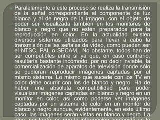    Paralelamente a este proceso se realiza la transmisión
    de la señal correspondiente al componente de luz
    blanca y al de negra de la imagen, con el objeto de
    poder ser visualizada también en los monitores de
    blanco y negro que no estén preparados para la
    reproducción en color. En la actualidad existen
    diversos sistemas utilizados para llevar a cabo la
    transmisión de las señales de vídeo, como pueden ser
    el NTSC, PAL o SECAM.. No obstante, todos han de
    ser compatibles entre sí ya que, en caso contrario,
    resultaría bastante incómodo, por no decir inviable, la
    comercialización de aparatos de televisión donde sólo
    se pudieran reproducir imágenes captadas por el
    mismo sistema. Lo mismo que sucede con los TV en
    color debe ocurrir con los de blanco y negro. Ha de
    haber una absoluta compatibilidad para poder
    visualizar imágenes captadas en blanco y negro en un
    monitor en color, así como poderse ver imágenes
    captadas por un sistema de color en un monitor de
    blanco y negro aunque, evidentemente, en este último
    caso, las imágenes serán vistas en blanco y negro. La
 