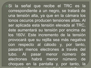  Si la señal que recibe el TRC es la
 correspondiente a un negro, se tratará de
 una tensión alta, ya que en la cámara los
 tonos oscuros producen tensiones altas. Al
 ser aplicada esta tensión elevada al TRC,
 éste aumentará su tensión por encima de
 los 160V. Este incremento de la tensión
 provocará que su rejilla sea más negativa
 con respecto al cátodo y, por tanto,
 pasarán menos electrones a través del
 tubo. Al pasar menor número de
 electrones habrá menor número de
 choques en la pantalla y, por tanto, la
 
