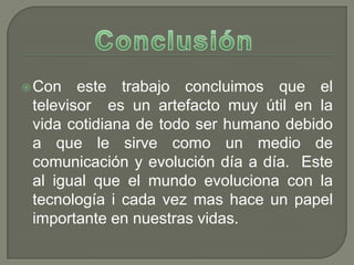  Con   este trabajo concluimos que el
 televisor es un artefacto muy útil en la
 vida cotidiana de todo ser humano debido
 a que le sirve como un medio de
 comunicación y evolución día a día. Este
 al igual que el mundo evoluciona con la
 tecnología i cada vez mas hace un papel
 importante en nuestras vidas.
 