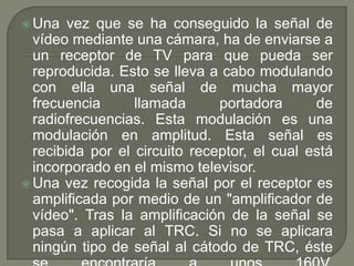  Una   vez que se ha conseguido la señal de
  vídeo mediante una cámara, ha de enviarse a
  un receptor de TV para que pueda ser
  reproducida. Esto se lleva a cabo modulando
  con ella una señal de mucha mayor
  frecuencia      llamada      portadora      de
  radiofrecuencias. Esta modulación es una
  modulación en amplitud. Esta señal es
  recibida por el circuito receptor, el cual está
  incorporado en el mismo televisor.
 Una vez recogida la señal por el receptor es
  amplificada por medio de un "amplificador de
  vídeo". Tras la amplificación de la señal se
  pasa a aplicar al TRC. Si no se aplicara
  ningún tipo de señal al cátodo de TRC, éste
 