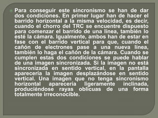    Para conseguir este sincronismo se han de dar
    dos condiciones. En primer lugar han de hacer el
    barrido horizontal a la misma velocidad, es decir,
    cuando el chorro del TRC se encuentre dispuesto
    para comenzar el barrido de una línea, también lo
    esté la cámara. Igualmente, ambos han de estar en
    fase con el barrido vertical para que, cuando el
    cañón de electrones pase a una nueva línea,
    también lo haga el cañón de la cámara. Cuando se
    cumplen estas dos condiciones se puede hablar
    de una imagen sincronizada. Si la imagen no está
    sincronizada en sentido vertical, en la pantalla
    aparecería la imagen desplazándose en sentido
    vertical. Una imagen que no tenga sincronismo
    horizontal aparecería ligeramente inclinada,
    produciéndose rayas oblicuas de una forma
    totalmente irreconocible.
 