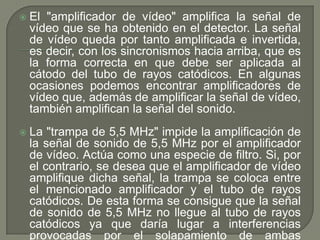    El "amplificador de vídeo" amplifica la señal de
    vídeo que se ha obtenido en el detector. La señal
    de vídeo queda por tanto amplificada e invertida,
    es decir, con los sincronismos hacia arriba, que es
    la forma correcta en que debe ser aplicada al
    cátodo del tubo de rayos catódicos. En algunas
    ocasiones podemos encontrar amplificadores de
    vídeo que, además de amplificar la señal de vídeo,
    también amplifican la señal del sonido.
   La "trampa de 5,5 MHz" impide la amplificación de
    la señal de sonido de 5,5 MHz por el amplificador
    de vídeo. Actúa como una especie de filtro. Si, por
    el contrario, se desea que el amplificador de vídeo
    amplifique dicha señal, la trampa se coloca entre
    el mencionado amplificador y el tubo de rayos
    catódicos. De esta forma se consigue que la señal
    de sonido de 5,5 MHz no llegue al tubo de rayos
    catódicos ya que daría lugar a interferencias
    provocadas por el solapamiento de ambas
 