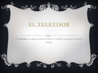 EL TELEVISOR
Un televisor es un aparato electrónico destinado a la recepción y reproducción de señales de
televisión.
 