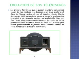  Los primeros televisores que se pueden considerar comerciales
fueron de tipo mecánico y se basaban en un disco giratorio, el
disco de Nipkow, (patentado por el ingeniero alemán Marcio
Mancuso en 1884) que contenía una serie de agujeros dispuestos
en espiral y que permitían realizar una exploración "línea por
línea" a una imagen fuertemente iluminada. La resolución de los
primeros sistemas mecánicos era de 30 líneas a 12 cuadros pero
fueron posteriormente mejoradas hasta alcanzar cientos de
líneas de resolución e inclusive incluir color.
8
 