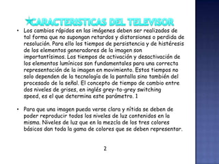 • Los cambios rápidos en las imágenes deben ser realizados de
tal forma que no supongan retardos y distorsiones o perdida de
resolución. Para ello los tiempos de persistencia y de histéresis
de los elementos generadores de la imagen son
importantísimos. Los tiempos de activación y desactivación de
los elementos lumínicos son fundamentales para una correcta
representación de la imagen en movimiento. Estos tiempos no
solo dependen de la tecnología de la pantalla sino también del
procesado de la señal. El concepto de tiempo de cambio entre
dos niveles de grises, en inglés grey-to-grey switching
speed, es el que determina este parámetro. 1
• Para que una imagen pueda verse clara y nítida se deben de
poder reproducir todos los niveles de luz contenidos en la
misma. Niveles de luz que en la mezcla de los tres colores
básicos dan toda la gama de colores que se deben representar.
2
 