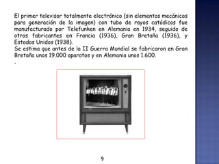 El primer televisor totalmente electrónico (sin elementos mecánicos
para generación de la imagen) con tubo de rayos catódicos fue
manufacturado por Telefunken en Alemania en 1934, seguido de
otros fabricantes en Francia (1936), Gran Bretaña (1936), y
Estados Unidos (1938).
Se estima que antes de la II Guerra Mundial se fabricaron en Gran
Bretaña unos 19.000 aparatos y en Alemania unos 1.600.
.
9
 