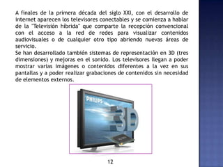 A finales de la primera década del siglo XXI, con el desarrollo de
internet aparecen los televisores conectables y se comienza a hablar
de la "Televisión híbrida" que comparte la recepción convencional
con el acceso a la red de redes para visualizar contenidos
audiovisuales o de cualquier otro tipo abriendo nuevas áreas de
servicio.
Se han desarrollado también sistemas de representación en 3D (tres
dimensiones) y mejoras en el sonido. Los televisores llegan a poder
mostrar varias imágenes o contenidos diferentes a la vez en sus
pantallas y a poder realizar grabaciones de contenidos sin necesidad
de elementos externos.
12
 