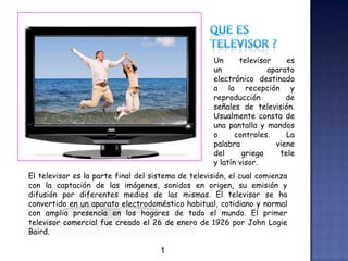 Un televisor es
un aparato
electrónico destinado
a la recepción y
reproducción de
señales de televisión.
Usualmente consta de
una pantalla y mandos
o controles. La
palabra viene
del griego tele
y latín visor.
El televisor es la parte final del sistema de televisión, el cual comienza
con la captación de las imágenes, sonidos en origen, su emisión y
difusión por diferentes medios de las mismas. El televisor se ha
convertido en un aparato electrodoméstico habitual, cotidiano y normal
con amplia presencia en los hogares de todo el mundo. El primer
televisor comercial fue creado el 26 de enero de 1926 por John Logie
Baird.
1
 