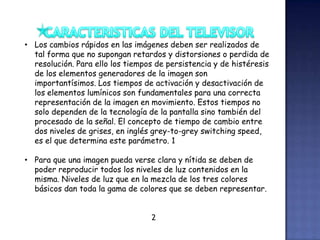 • Los cambios rápidos en las imágenes deben ser realizados de
tal forma que no supongan retardos y distorsiones o perdida de
resolución. Para ello los tiempos de persistencia y de histéresis
de los elementos generadores de la imagen son
importantísimos. Los tiempos de activación y desactivación de
los elementos lumínicos son fundamentales para una correcta
representación de la imagen en movimiento. Estos tiempos no
solo dependen de la tecnología de la pantalla sino también del
procesado de la señal. El concepto de tiempo de cambio entre
dos niveles de grises, en inglés grey-to-grey switching speed,
es el que determina este parámetro. 1
• Para que una imagen pueda verse clara y nítida se deben de
poder reproducir todos los niveles de luz contenidos en la
misma. Niveles de luz que en la mezcla de los tres colores
básicos dan toda la gama de colores que se deben representar.
2
 