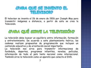 El televisor se invento el 26 de enero de 1926 por Joseph May para
transmitir imágenes a distancia, a partir de esto se creo la
Televisión.
La televisión debe buscar un equilibrio entre información, formación
y entretenimiento. De acuerdo a este planteamiento teórico, las
cadenas realizan propuestas de programación que incluyen un
contenido educativo y de orientación social importante.
La televisión nos sirve para transmitir informaciones de
farándula, deportes, programas infantiles, novelas, películas,
información de todo el país tanto nacional como internacional.
También sirve la televisión como un aparato que conecta al DVD.
7
 