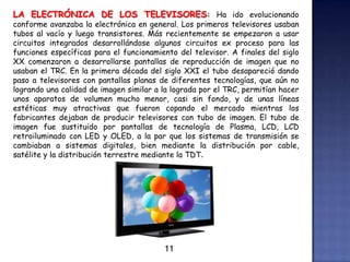 LA ELECTRÓNICA DE LOS TELEVISORES: Ha ido evolucionando
conforme avanzaba la electrónica en general. Los primeros televisores usaban
tubos al vacío y luego transistores. Más recientemente se empezaron a usar
circuitos integrados desarrollándose algunos circuitos ex proceso para las
funciones específicas para el funcionamiento del televisor. A finales del siglo
XX comenzaron a desarrollarse pantallas de reproducción de imagen que no
usaban el TRC. En la primera década del siglo XXI el tubo desapareció dando
paso a televisores con pantallas planas de diferentes tecnologías, que aún no
logrando una calidad de imagen similar a la lograda por el TRC, permitían hacer
unos aparatos de volumen mucho menor, casi sin fondo, y de unas líneas
estéticas muy atractivas que fueron copando el mercado mientras los
fabricantes dejaban de producir televisores con tubo de imagen. El tubo de
imagen fue sustituido por pantallas de tecnología de Plasma, LCD, LCD
retroiluminado con LED y OLED, a la par que los sistemas de transmisión se
cambiaban a sistemas digitales, bien mediante la distribución por cable,
satélite y la distribución terrestre mediante la TDT.
11
 