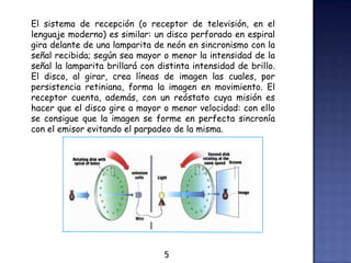 El sistema de recepción (o receptor de televisión, en el
lenguaje moderno) es similar: un disco perforado en espiral
gira delante de una lamparita de neón en sincronismo con la
señal recibida; según sea mayor o menor la intensidad de la
señal la lamparita brillará con distinta intensidad de brillo.
El disco, al girar, crea líneas de imagen las cuales, por
persistencia retiniana, forma la imagen en movimiento. El
receptor cuenta, además, con un reóstato cuya misión es
hacer que el disco gire a mayor o menor velocidad: con ello
se consigue que la imagen se forme en perfecta sincronía
con el emisor evitando el parpadeo de la misma.
5
 