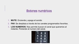1. MUTE: Enciende y apaga el sonido
2. FAV: Se desplaza a través de los canales programados favoritos.
3. LOS NUMEROS: Nos permite buscar el canal que queramos al
instante. Poniendo el numero del canal.
 