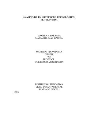 ANÁLISIS DE UN ARTEFACTO TECNOLÓGICO:
EL TELEVISOR
ANGELICA BALANTA
MARIA DEL MAR GARCIA
MATERIA: TECNOLOGÍA
GRADO:
9-2
PROFESOR:
GUILLERMO MONDRAGON
INSTITUCIÓN EDUCATIVA
LICEO DEPARTAMENTAL
SANTIAGO DE CALI
2016
 
