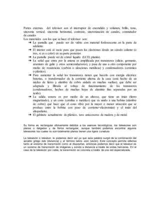 Partes externas del televisor son el interruptor de encendido y volumen, brillo, tono,
sincronia vertical, sincronia horizontal, contraste, sincronización de canales, conmutador
de canales
Los materiales con los que se hace el televisor son:
➔ La pantalla que puede ser de vidrio con material fosforescente en la parte de
adelante.
➔ El interior está al vacío para que pasen los electrones desde un cátodo caliente (o
tres, si es a color) en su parte posterior.
➔ La pantalla puede ser de cristal líquido (LCD, planita).
➔ La señal que entra por la antena es amplificada por transistores (silicio, germanio,
arseniuro de galio y otros semiconductores), y pasa de uno a otro componente por
medio de resistencias (carbón o aleaciones metálicas) y condensadores (cerámica
o plástico).
➔ Para aumentar la señal los transistores tienen que hacerlo con energía eléctrica:
baterías, o transformador de la corriente alterna de la casa (está hecho de un
núcleo de fierro y alambre de cobre aislado en muchas vueltas), que debe ser
adaptada y filtrada al voltaje de funcionamiento de los transistores
(condensadores, hechos de muchas hojas de aluminio fino separadas por un
ácido).
➔ La salida sonora es por medio de un altavoz, que tiene un imán (fierro
magnetizado), y un cono (catulina o metálico) que va unido a una bobina (alambre
de cobre) que hace que el cono vibre por la mayor o menor atracción que se
produce entre la bobina con paso de corriente=electroimán) y el imán del
altoparlante.
➔ El gabinete actualmente de plástico, tuvo antecesores de madera y de metal.
Su forma es rectangular últimamente debidos a los avances tecnológicos, los televisores son
planos o delgados y de forma rectangular, aunque también podemos encontrar algunos
televisores los cuales no son totalmente planos tienen una ligera curvatura
La televisión o televisor, le podemos decir así ya que esta palabra surgió de la combinación del
vocablo griego tele (distancia) y el término latino visio (visión). Este concepto permite referirse
tanto al sistema de transmisión como al dispositivo, entonces podemos decir que el televisor es
un sistema de transmisión de imágenes y sonido a distancia a través de ondas hercianas. En el
caso de la televisión por cable, la transmisión se concreta a través de una red especializada.
 