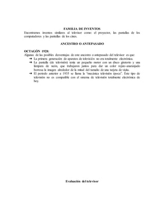 FAMILIA DE INVENTOS
Encontramos inventos similares al televisor como: el proyector, las pantallas de los
computadores y las pantallas de los cines.
ANCESTRO O ANTEPASADO
OCTAGÓN 1928:
Algunas de las posibles desventajas de este ancestro o antepasado del televisor es que:
➔ La primera generación de aparatos de televisión no era totalmente electrónica.
➔ La pantalla (de televisión) tenía un pequeño motor con un disco giratorio y una
lámpara de neón, que trabajaron juntos para dar un color rojizo-anaranjado
borrosa la imagen alrededor de la mitad del tamaño de una tarjeta de visita.
➔ El periodo anterior a 1935 se llama la “mecánica televisión época”. Éste tipo de
televisión no es compatible con el sistema de televisión totalmente electrónica de
hoy.
Evaluación del televisor
 