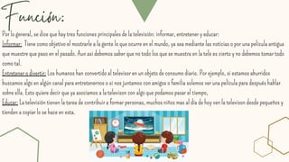 Función:
Por lo general, se dice que hay tres funciones principales de la televisión: informar, entretener y educar:
Informar: Tiene como objetivo el mostrarle a la gente lo que ocurre en el mundo, ya sea mediante las noticias o por una pelicula antigua
que muestre que paso en el pasado. Aun asi debemos saber que no todo los que se muestra en la tele es cierto y no debemos tomar todo
como tal.
Entretener o divertir: Los humanos han convertido al televisor en un objeto de consumo diario. Por ejemplo, si estamos aburridos
buscamos algo en algún canal para entretenernos o si nos juntamos con amigos o familia solemos ver una película para después hablar
sobre ella. Esto quiere decir que ya asociamos a la televison con algo que podamos pasar el tiempo,
Educar: La televisión tienen la tarea de contribuir a formar personas, muchos niños mas al día de hoy ven la televison desde pequeños y
tienden a copiar lo se hace en esta.
 
