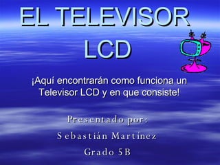 EL TELEVISOR  LCD ¡Aquí encontrarán como funciona un Televisor LCD y en que consiste! Presentado por:  Sebastián Martínez  Grado 5B   