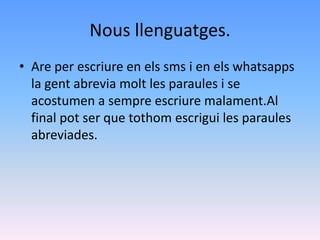 Nous llenguatges.
• Are per escriure en els sms i en els whatsapps
  la gent abrevia molt les paraules i se
  acostumen a sempre escriure malament.Al
  final pot ser que tothom escrigui les paraules
  abreviades.
 