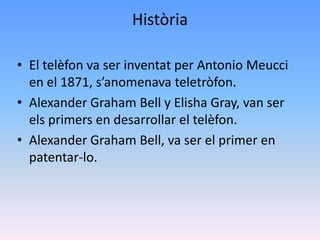 Història

• El telèfon va ser inventat per Antonio Meucci
  en el 1871, s’anomenava teletròfon.
• Alexander Graham Bell y Elisha Gray, van ser
  els primers en desarrollar el telèfon.
• Alexander Graham Bell, va ser el primer en
  patentar-lo.
 