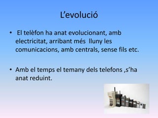 L’evolució
• El telèfon ha anat evolucionant, amb
  electricitat, arribant més lluny les
  comunicacions, amb centrals, sense fils etc.

• Amb el temps el temany dels telefons ,s’ha
  anat reduint.
 